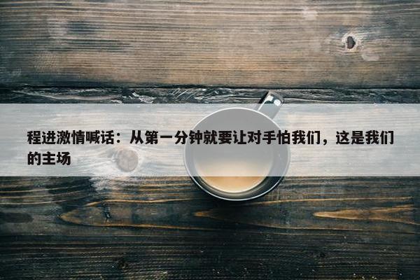 程进激情喊话：从第一分钟就要让对手怕我们，这是我们的主场