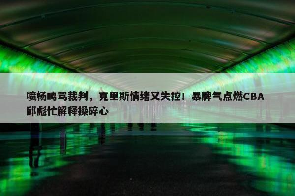 喷杨鸣骂裁判，克里斯情绪又失控！暴脾气点燃CBA 邱彪忙解释操碎心