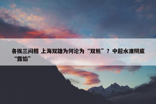 各挨三闷棍 上海双雄为何沦为“双熊”？中超水准彻底“露馅”