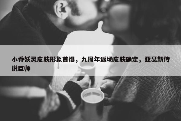 小乔妖灵皮肤形象首爆，九周年返场皮肤确定，亚瑟新传说巨帅