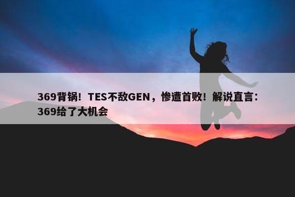 369背锅！TES不敌GEN，惨遭首败！解说直言：369给了大机会