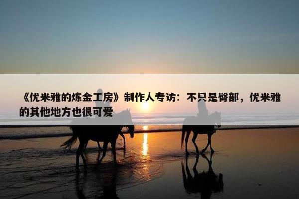 《优米雅的炼金工房》制作人专访：不只是臀部，优米雅的其他地方也很可爱