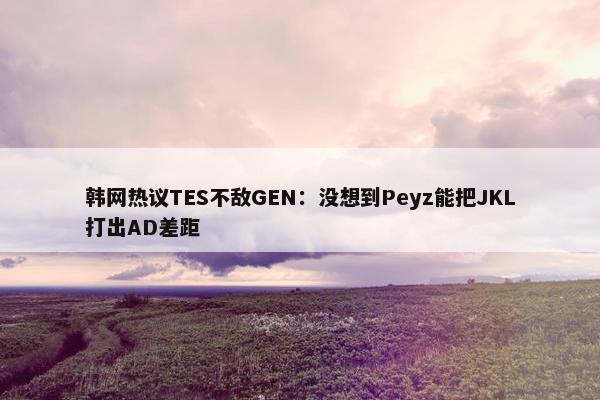 韩网热议TES不敌GEN：没想到Peyz能把JKL打出AD差距