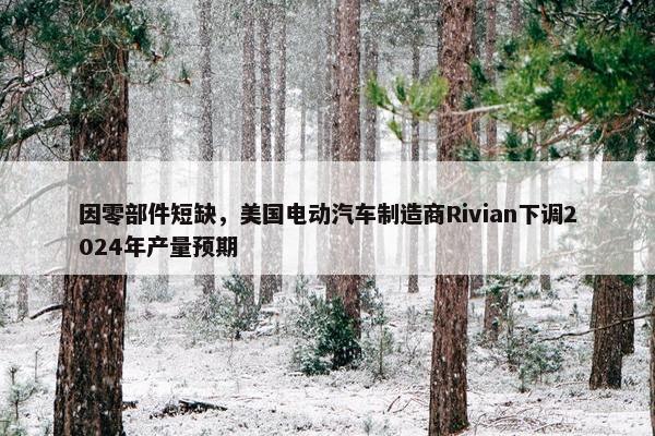 因零部件短缺，美国电动汽车制造商Rivian下调2024年产量预期