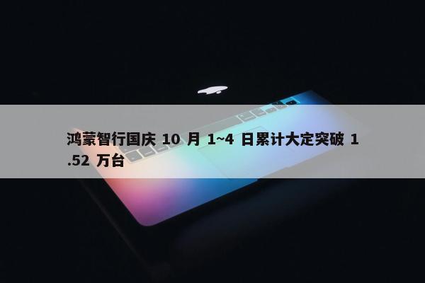 鸿蒙智行国庆 10 月 1~4 日累计大定突破 1.52 万台