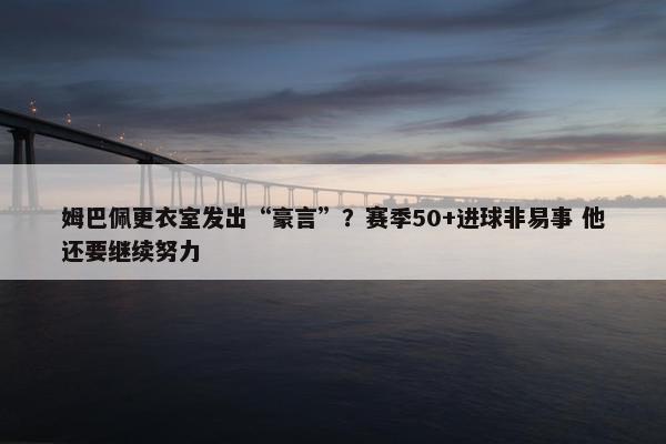 姆巴佩更衣室发出“豪言”？赛季50+进球非易事 他还要继续努力