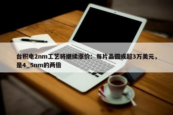 台积电2nm工艺将继续涨价：每片晶圆或超3万美元，是4_5nm的两倍