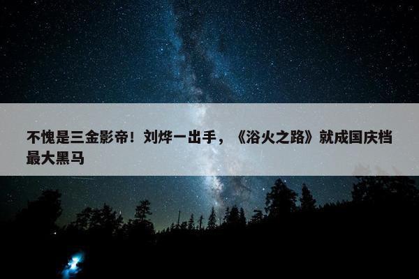 不愧是三金影帝！刘烨一出手，《浴火之路》就成国庆档最大黑马