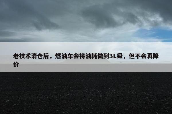 老技术清仓后，燃油车会将油耗做到3L级，但不会再降价