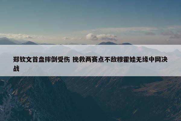 郑钦文首盘摔倒受伤 挽救两赛点不敌穆霍娃无缘中网决战