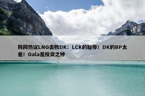 韩网热议LNG击败DK：LCK的耻辱！DK的BP太差！Gala是投资之神