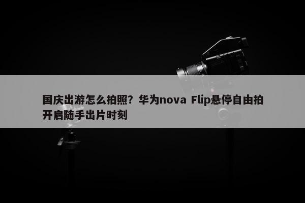 国庆出游怎么拍照？华为nova Flip悬停自由拍开启随手出片时刻