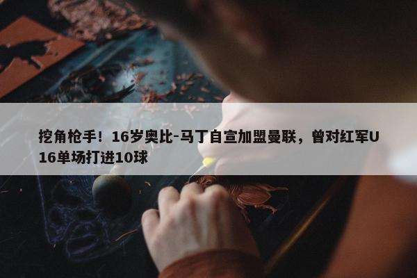 挖角枪手！16岁奥比-马丁自宣加盟曼联，曾对红军U16单场打进10球