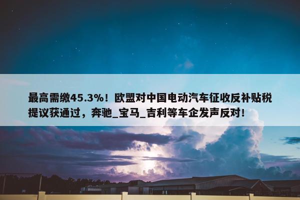 最高需缴45.3%！欧盟对中国电动汽车征收反补贴税提议获通过，奔驰_宝马_吉利等车企发声反对！