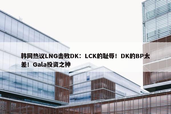 韩网热议LNG击败DK：LCK的耻辱！DK的BP太差！Gala投资之神