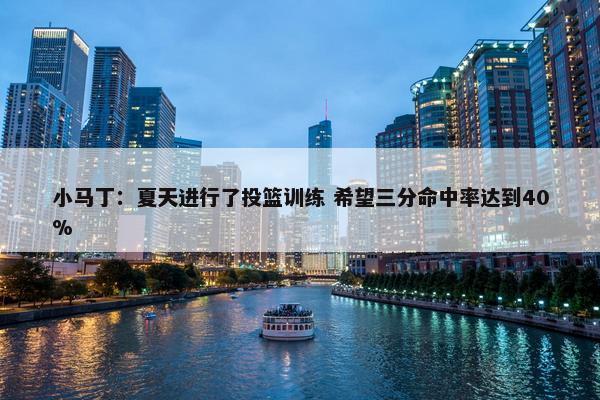 小马丁：夏天进行了投篮训练 希望三分命中率达到40%