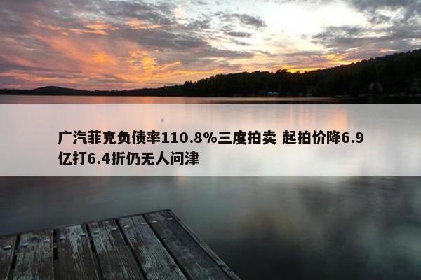 广汽菲克负债率110.8%三度拍卖 起拍价降6.9亿打6.4折仍无人问津