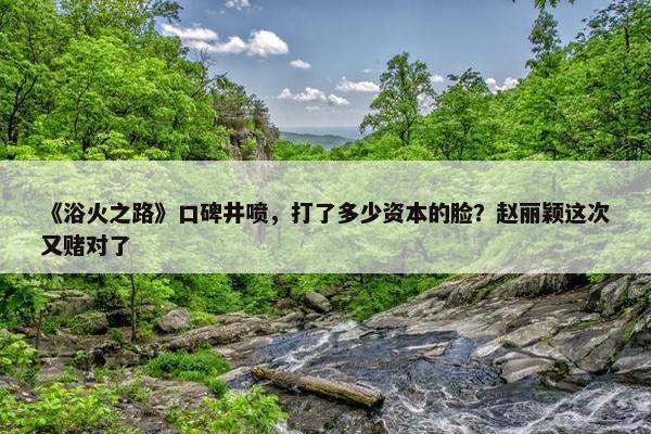 《浴火之路》口碑井喷，打了多少资本的脸？赵丽颖这次又赌对了