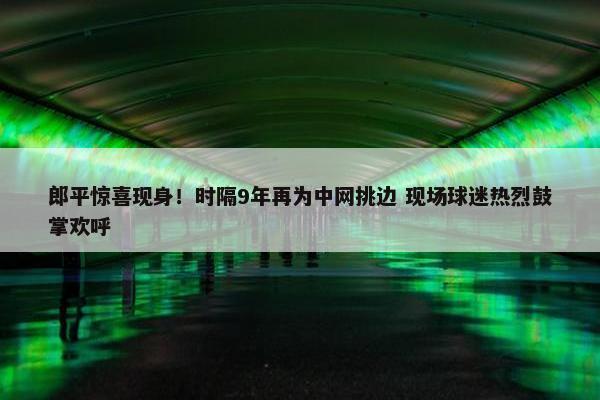 郎平惊喜现身！时隔9年再为中网挑边 现场球迷热烈鼓掌欢呼