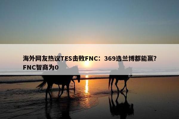 海外网友热议TES击败FNC：369选兰博都能赢？FNC智商为0