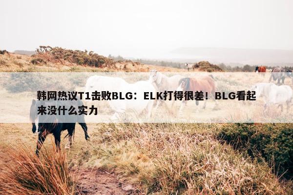 韩网热议T1击败BLG：ELK打得很差！BLG看起来没什么实力