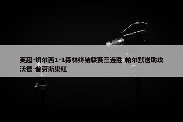 英超-切尔西1-1森林终结联赛三连胜 帕尔默送助攻沃德-普劳斯染红