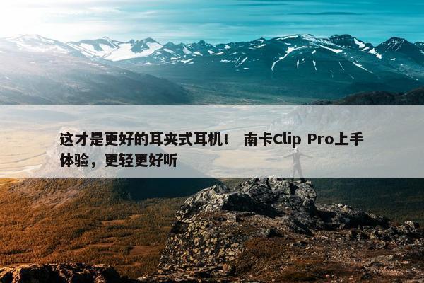 这才是更好的耳夹式耳机！ 南卡Clip Pro上手体验，更轻更好听