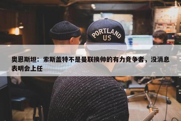 奥恩斯坦：索斯盖特不是曼联换帅的有力竞争者，没消息表明会上任