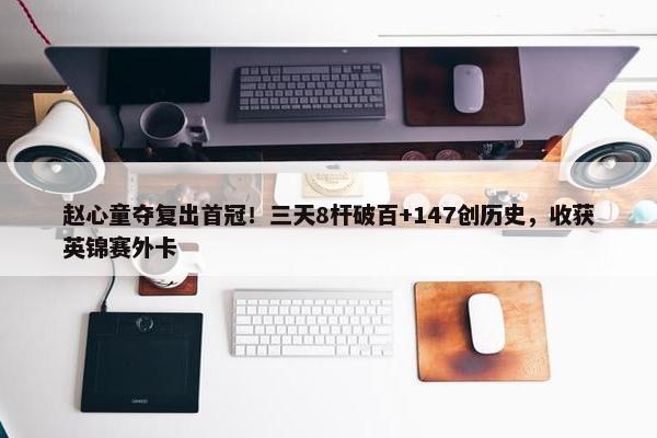 赵心童夺复出首冠！三天8杆破百+147创历史，收获英锦赛外卡