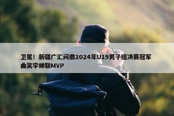 卫冕！新疆广汇问鼎2024年U19男子组决赛冠军 曲笑宇蝉联MVP