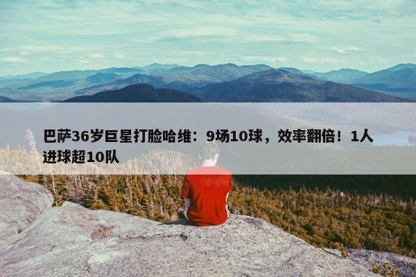 巴萨36岁巨星打脸哈维：9场10球，效率翻倍！1人进球超10队