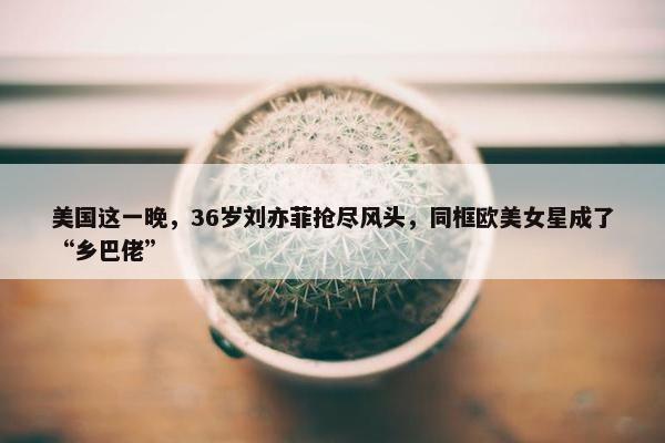 美国这一晚，36岁刘亦菲抢尽风头，同框欧美女星成了“乡巴佬”