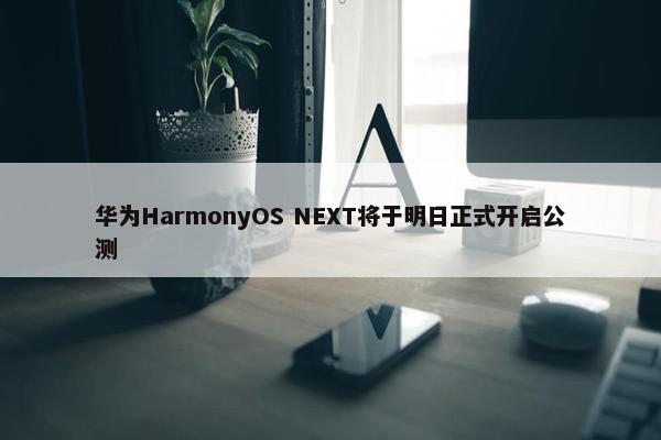 华为HarmonyOS NEXT将于明日正式开启公测