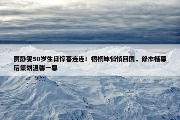 贾静雯50岁生日惊喜连连！梧桐妹悄悄回国，修杰楷幕后策划温馨一幕