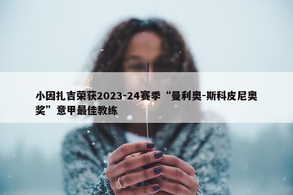 小因扎吉荣获2023-24赛季“曼利奥-斯科皮尼奥奖”意甲最佳教练