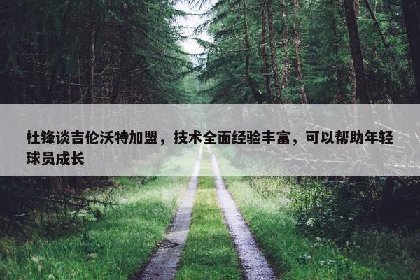 杜锋谈吉伦沃特加盟，技术全面经验丰富，可以帮助年轻球员成长