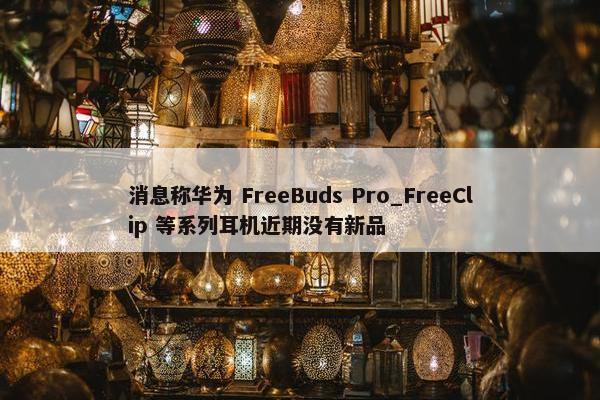 消息称华为 FreeBuds Pro_FreeClip 等系列耳机近期没有新品