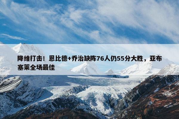 降维打击！恩比德+乔治缺阵76人仍55分大胜，亚布塞莱全场最佳