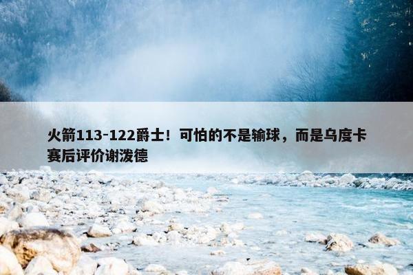 火箭113-122爵士！可怕的不是输球，而是乌度卡赛后评价谢泼德