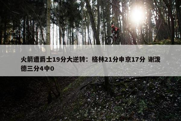 火箭遭爵士19分大逆转：格林21分申京17分 谢泼德三分4中0