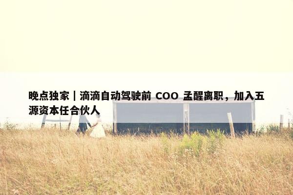 晚点独家｜滴滴自动驾驶前 COO 孟醒离职，加入五源资本任合伙人