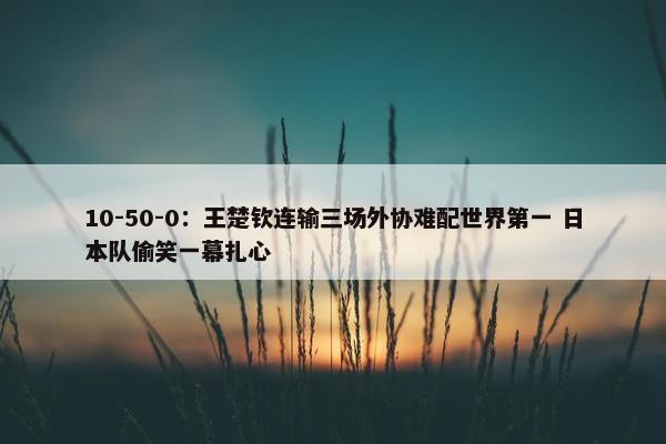 10-50-0：王楚钦连输三场外协难配世界第一 日本队偷笑一幕扎心