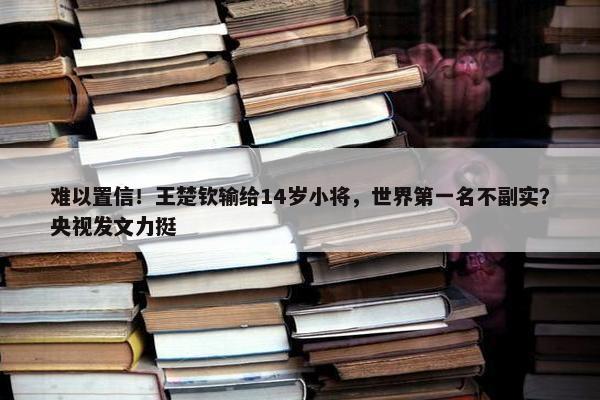 难以置信！王楚钦输给14岁小将，世界第一名不副实？央视发文力挺