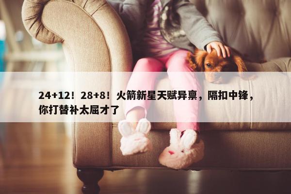 24+12！28+8！火箭新星天赋异禀，隔扣中锋，你打替补太屈才了