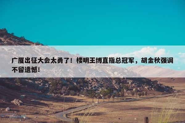 广厦出征大会太勇了！楼明王博直指总冠军，胡金秋强调不留遗憾！