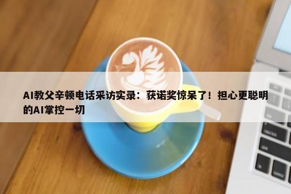 AI教父辛顿电话采访实录：获诺奖惊呆了！担心更聪明的AI掌控一切