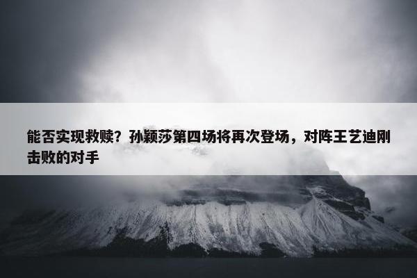 能否实现救赎？孙颖莎第四场将再次登场，对阵王艺迪刚击败的对手