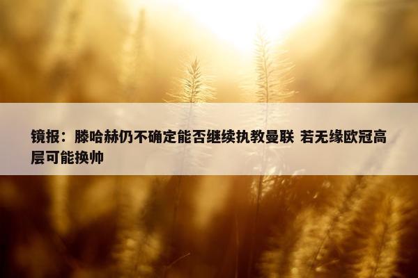 镜报：滕哈赫仍不确定能否继续执教曼联 若无缘欧冠高层可能换帅