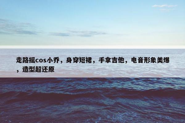 走路摇cos小乔，身穿短裙，手拿吉他，电音形象美爆，造型超还原