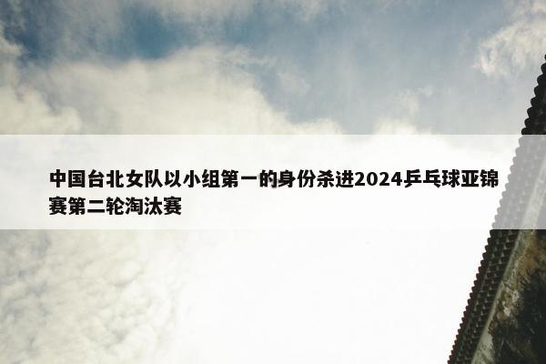 中国台北女队以小组第一的身份杀进2024乒乓球亚锦赛第二轮淘汰赛